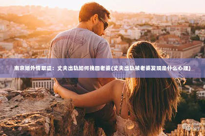 南京婚外情取证：丈夫出轨如何挽回老婆(丈夫出轨被老婆发现是什么心理)