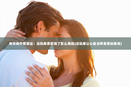 南京婚外情取证：出轨老婆发现了怎么挽回(出轨老公心里没有老婆的表现)